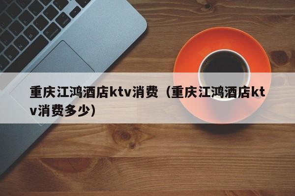 重庆江鸿酒店ktv消费（重庆江鸿酒店ktv消费多少）