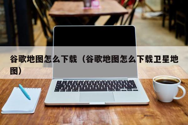 谷歌地图怎么下载（谷歌地图怎么下载卫星地图）