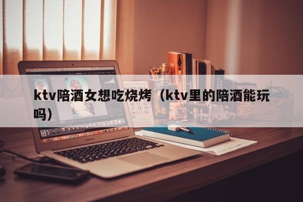 ktv陪酒女想吃烧烤（ktv里的陪酒能玩吗）