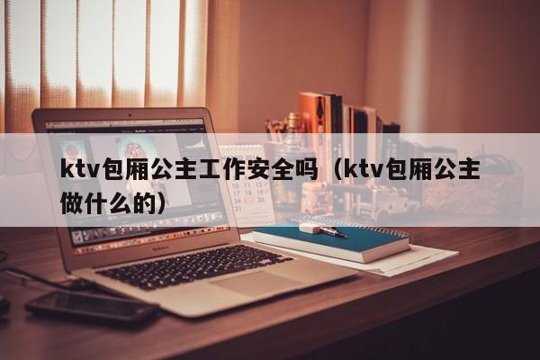 ktv包厢公主工作安全吗（ktv包厢公主做什么的）