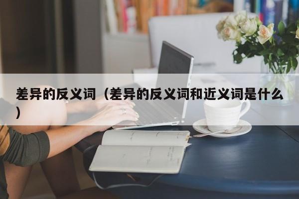 差异的反义词（差异的反义词和近义词是什么）