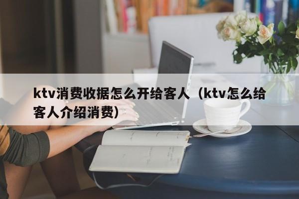 ktv消费收据怎么开给客人（ktv怎么给客人介绍消费）