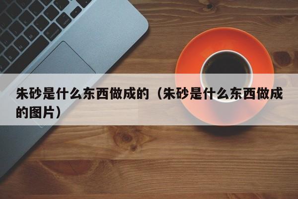 朱砂是什么东西做成的（朱砂是什么东西做成的图片）