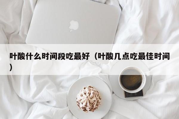 叶酸什么时间段吃最好（叶酸几点吃最佳时间）