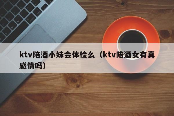 ktv陪酒小妹会体检么（ktv陪酒女有真感情吗）