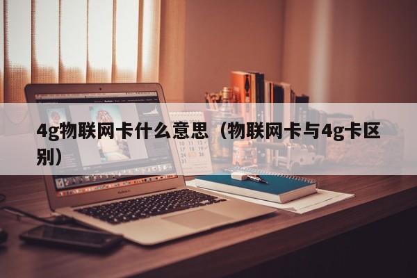 4g物联网卡什么意思（物联网卡与4g卡区别）