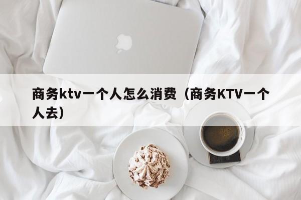 商务ktv一个人怎么消费（商务KTV一个人去）