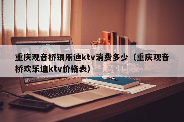 重庆观音桥银乐迪ktv消费多少（重庆观音桥欢乐迪ktv价格表）