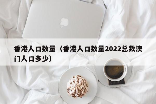 香港人口数量（香港人口数量2022总数澳门人口多少）