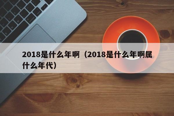 2018是什么年啊（2018是什么年啊属什么年代）