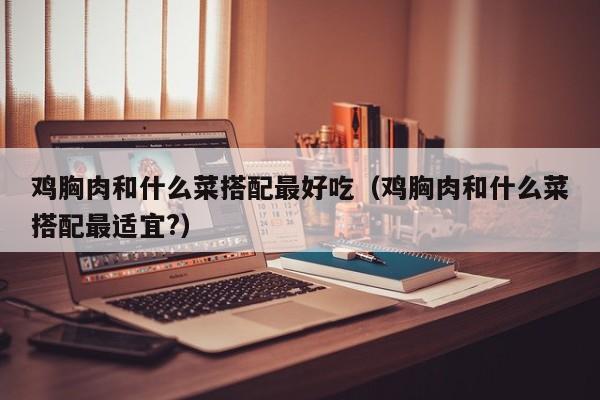鸡胸肉和什么菜搭配最好吃（鸡胸肉和什么菜搭配最适宜?）