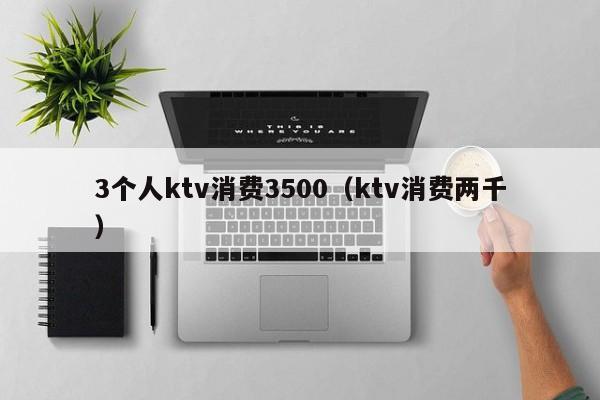 3个人ktv消费3500（ktv消费两千）