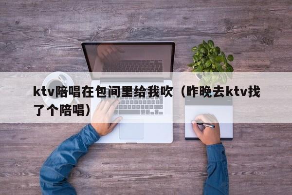 ktv陪唱在包间里给我吹（昨晚去ktv找了个陪唱）