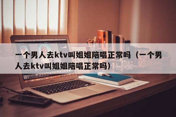 一个男人去ktv叫姐姐陪唱正常吗（一个男人去ktv叫姐姐陪唱正常吗）
