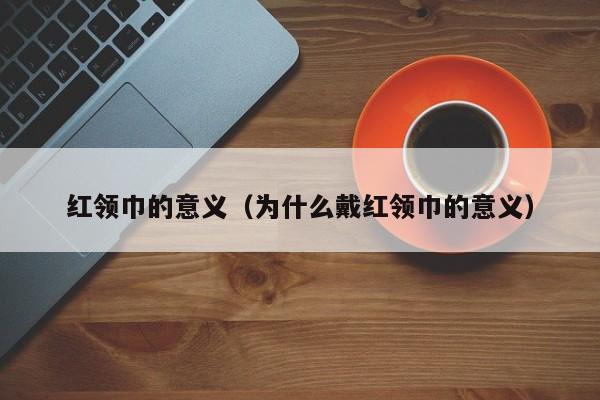 红领巾的意义（为什么戴红领巾的意义）