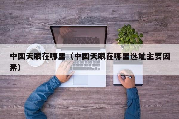 中国天眼在哪里（中国天眼在哪里选址主要因素）