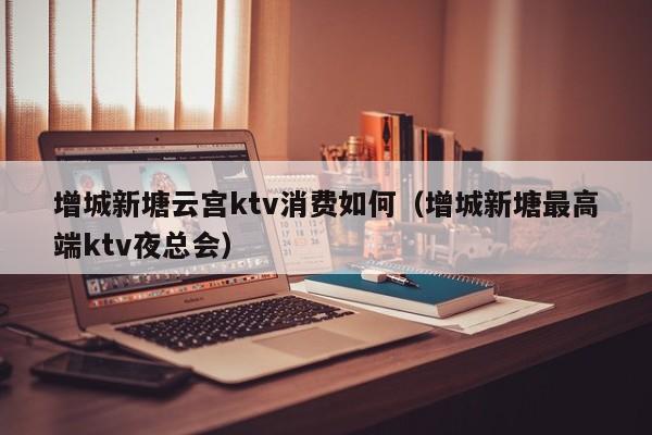 增城新塘云宫ktv消费如何（增城新塘最高端ktv夜总会）