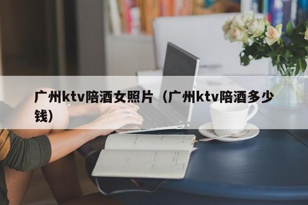 广州ktv陪酒女照片（广州ktv陪酒多少钱）