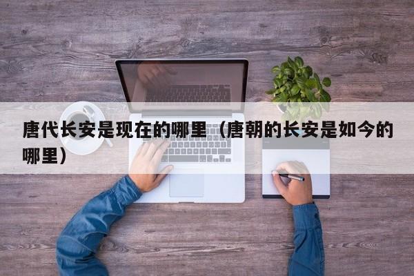唐代长安是现在的哪里（唐朝的长安是如今的哪里）