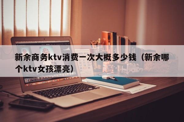 新余商务ktv消费一次大概多少钱（新余哪个ktv女孩漂亮）