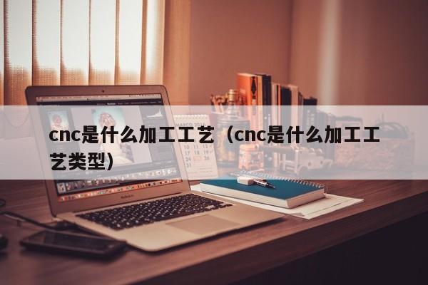 cnc是什么加工工艺（cnc是什么加工工艺类型）