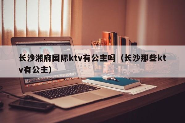 长沙湘府国际ktv有公主吗（长沙那些ktv有公主）
