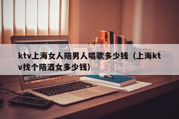 ktv上海女人陪男人唱歌多少钱（上海ktv找个陪酒女多少钱）