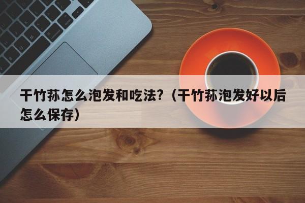 干竹荪怎么泡发和吃法?（干竹荪泡发好以后怎么保存）