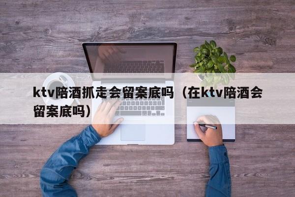 ktv陪酒抓走会留案底吗（在ktv陪酒会留案底吗）