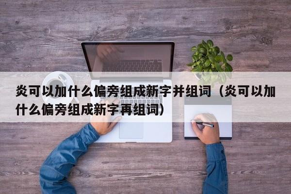炎可以加什么偏旁组成新字并组词（炎可以加什么偏旁组成新字再组词）