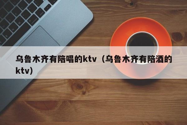 乌鲁木齐有陪唱的ktv（乌鲁木齐有陪酒的ktv）