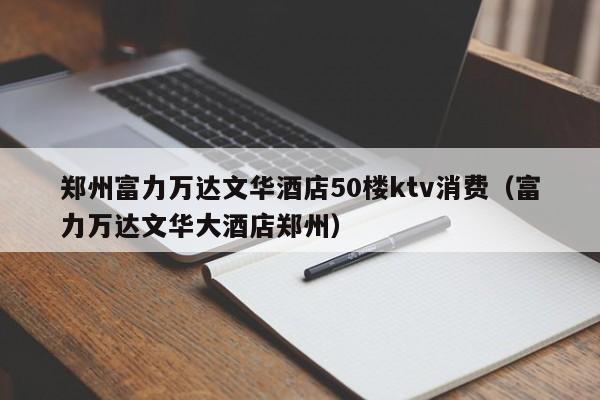 郑州富力万达文华酒店50楼ktv消费（富力万达文华大酒店郑州）