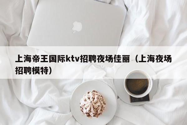 上海帝王国际ktv招聘夜场佳丽（上海夜场招聘模特）