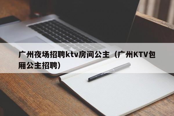 广州夜场招聘ktv房间公主（广州KTV包厢公主招聘）