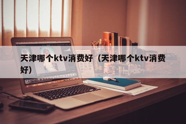 天津哪个ktv消费好（天津哪个ktv消费好）