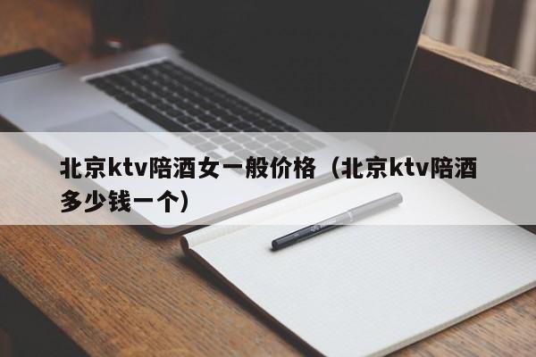 北京ktv陪酒女一般价格（北京ktv陪酒多少钱一个）
