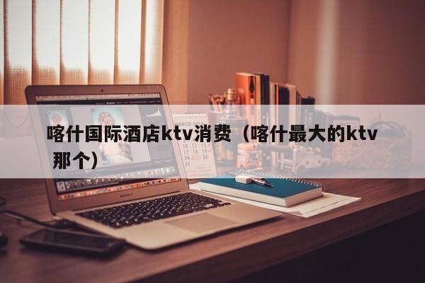 喀什国际酒店ktv消费（喀什最大的ktv 那个）