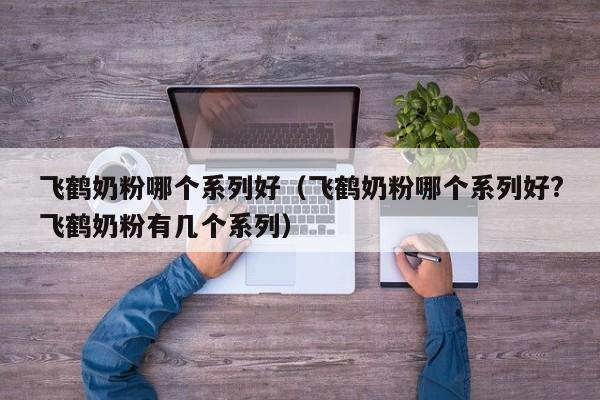 飞鹤奶粉哪个系列好（飞鹤奶粉哪个系列好?飞鹤奶粉有几个系列）