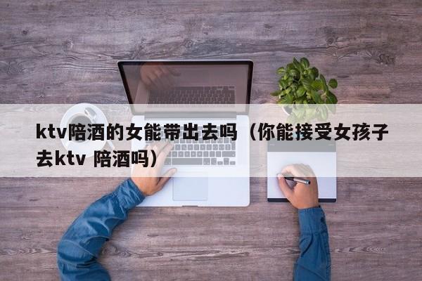 ktv陪酒的女能带出去吗（你能接受女孩子去ktv 陪酒吗）