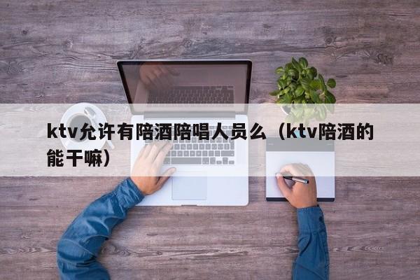 ktv允许有陪酒陪唱人员么（ktv陪酒的能干嘛）