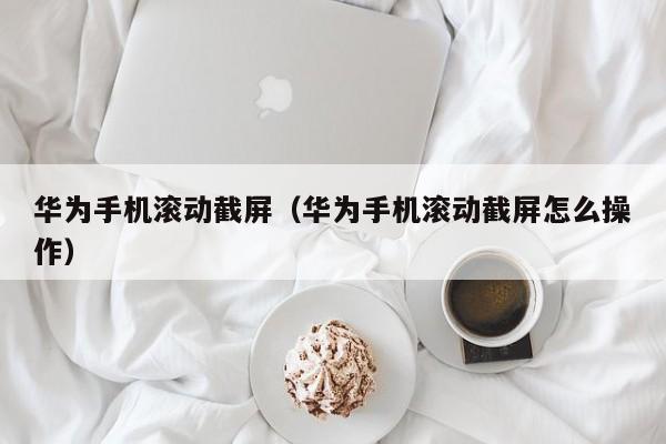 华为手机滚动截屏（华为手机滚动截屏怎么操作）