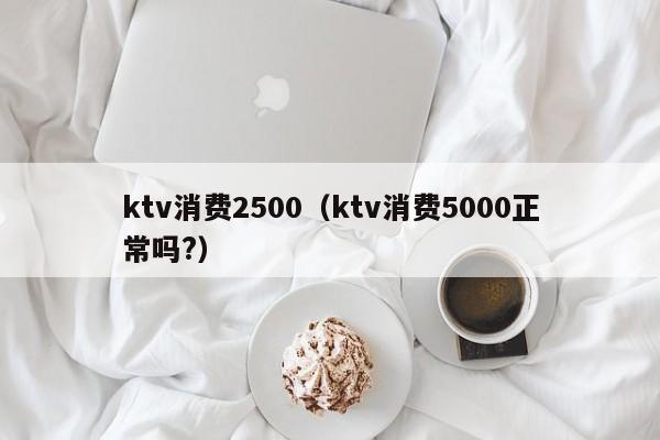 ktv消费2500（ktv消费5000正常吗?）