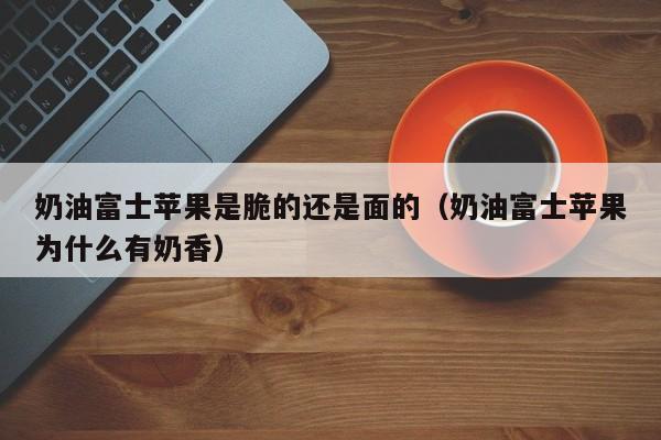 奶油富士苹果是脆的还是面的（奶油富士苹果为什么有奶香）