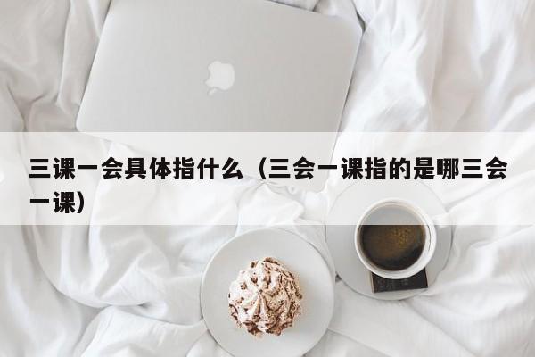 三课一会具体指什么（三会一课指的是哪三会一课）