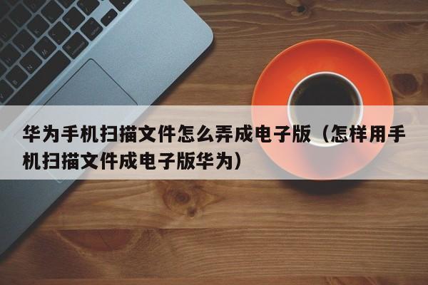 华为手机扫描文件怎么弄成电子版（怎样用手机扫描文件成电子版华为）