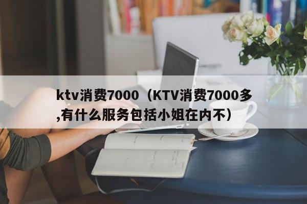 ktv消费7000（KTV消费7000多,有什么服务包括小姐在内不）