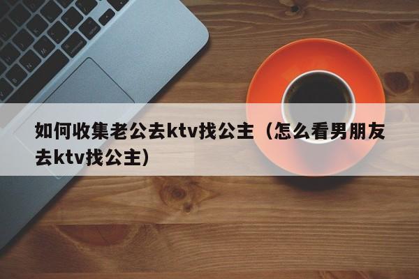 如何收集老公去ktv找公主（怎么看男朋友去ktv找公主）