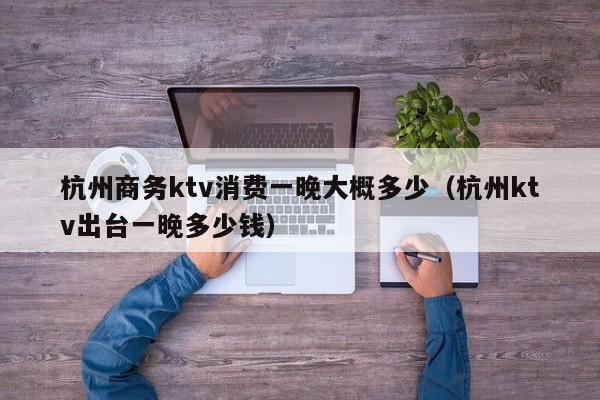 杭州商务ktv消费一晚大概多少（杭州ktv出台一晚多少钱）