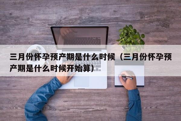 三月份怀孕预产期是什么时候（三月份怀孕预产期是什么时候开始算）