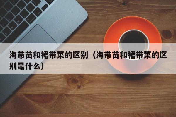 海带苗和裙带菜的区别（海带苗和裙带菜的区别是什么）